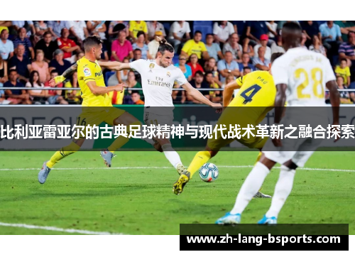 比利亚雷亚尔的古典足球精神与现代战术革新之融合探索