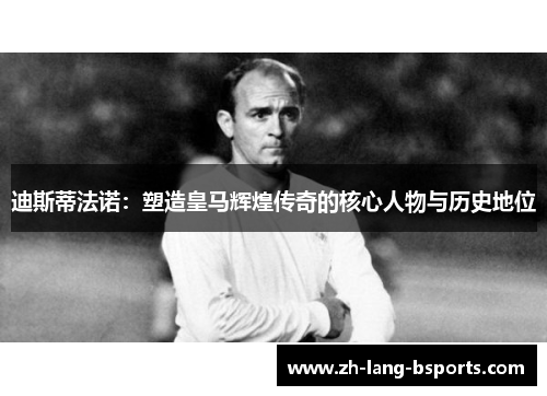 迪斯蒂法诺：塑造皇马辉煌传奇的核心人物与历史地位