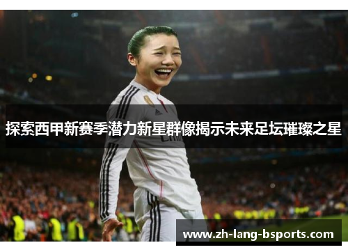 探索西甲新赛季潜力新星群像揭示未来足坛璀璨之星