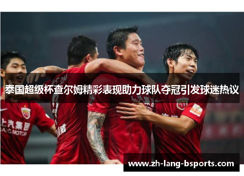 泰国超级杯查尔姆精彩表现助力球队夺冠引发球迷热议