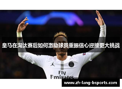 皇马在淘汰赛后如何激励球员重振信心迎接更大挑战